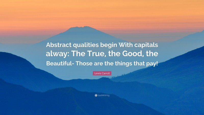 Lewis Carroll Quote: “Abstract qualities begin With capitals alway: The True, the Good, the Beautiful- Those are the things that pay!”