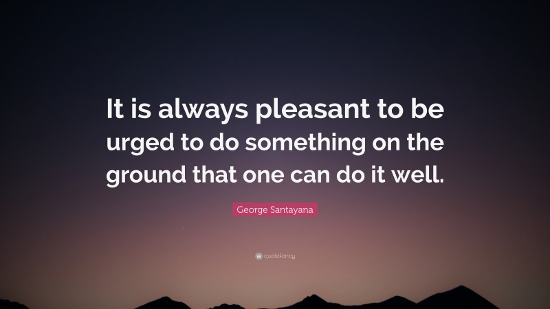 George Santayana Quote: “It is always pleasant to be urged to do something on the ground that one can do it well.”