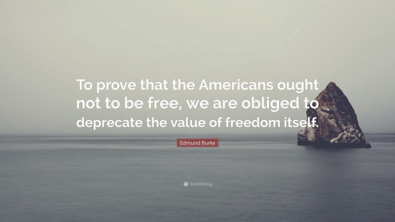 Edmund Burke Quote: “To prove that the Americans ought not to be free, we are obliged to deprecate the value of freedom itself.”