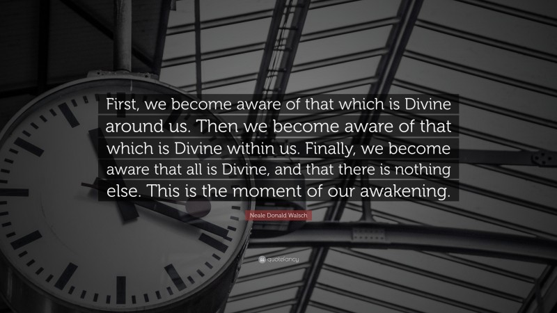 Neale Donald Walsch Quote: “First, we become aware of that which is Divine around us. Then we become aware of that which is Divine within us. Finally, we become aware that all is Divine, and that there is nothing else. This is the moment of our awakening.”