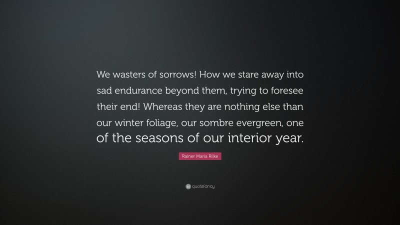 Rainer Maria Rilke Quote: “We wasters of sorrows! How we stare away into sad endurance beyond them, trying to foresee their end! Whereas they are nothing else than our winter foliage, our sombre evergreen, one of the seasons of our interior year.”