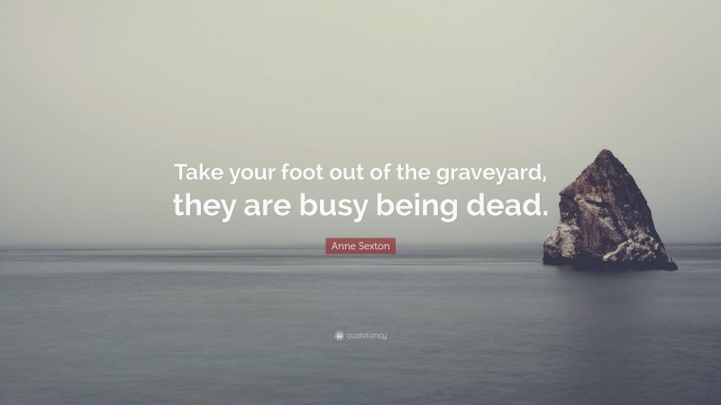 Anne Sexton Quote: “Take your foot out of the graveyard, they are busy being dead.”