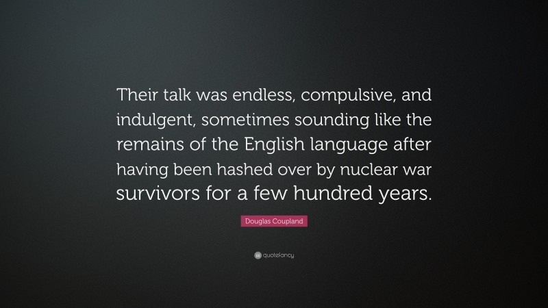 Douglas Coupland Quote: “Their talk was endless, compulsive, and indulgent, sometimes sounding like the remains of the English language after having been hashed over by nuclear war survivors for a few hundred years.”