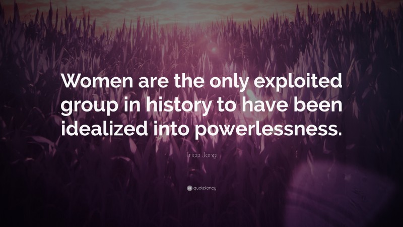 Erica Jong Quote: “Women are the only exploited group in history to have been idealized into powerlessness.”