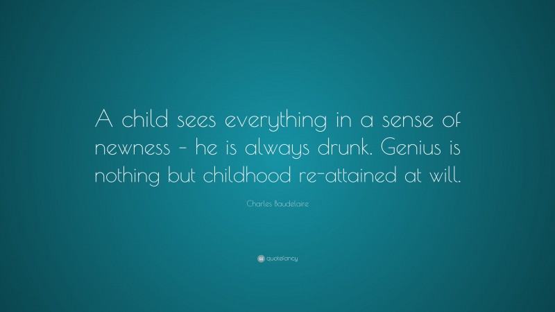 Charles Baudelaire Quote: “A child sees everything in a sense of newness – he is always drunk. Genius is nothing but childhood re-attained at will.”