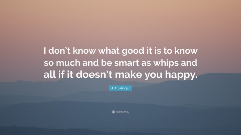 J.D. Salinger Quote: “I don’t know what good it is to know so much and be smart as whips and all if it doesn’t make you happy.”
