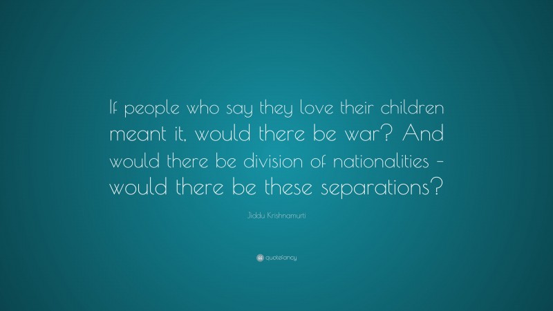 Jiddu Krishnamurti Quote: “If people who say they love their children meant it, would there be war? And would there be division of nationalities – would there be these separations?”