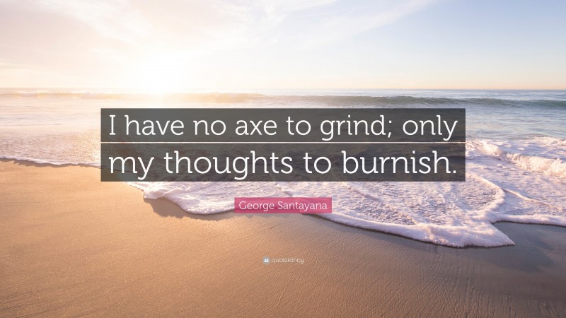 George Santayana Quote: “I have no axe to grind; only my thoughts to burnish.”