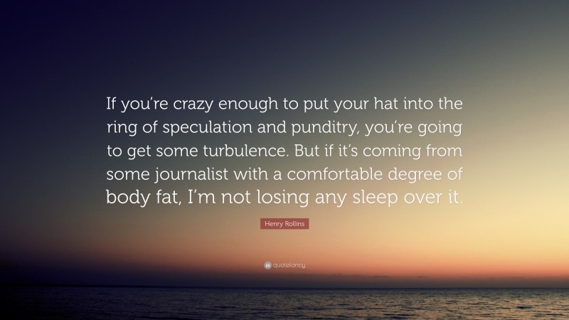 Henry Rollins Quote: “If you’re crazy enough to put your hat into the ring of speculation and punditry, you’re going to get some turbulence. But if it’s coming from some journalist with a comfortable degree of body fat, I’m not losing any sleep over it.”