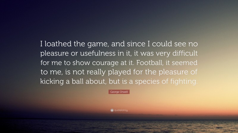 George Orwell Quote: “I loathed the game, and since I could see no pleasure or usefulness in it, it was very difficult for me to show courage at it. Football, it seemed to me, is not really played for the pleasure of kicking a ball about, but is a species of fighting.”