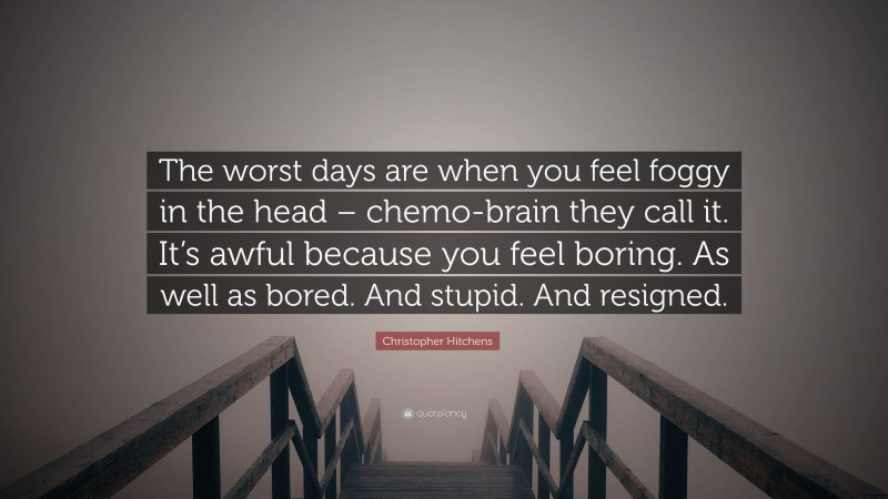 Christopher Hitchens Quote: “The worst days are when you feel foggy in the head – chemo-brain they call it. It’s awful because you feel boring. As well as bored. And stupid. And resigned.”