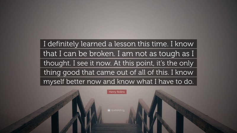 Henry Rollins Quote: “I definitely learned a lesson this time. I know that I can be broken. I am not as tough as I thought. I see it now. At this point, it’s the only thing good that came out of all of this. I know myself better now and know what I have to do.”