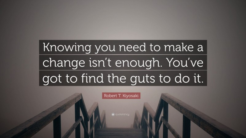 Robert T. Kiyosaki Quote: “Knowing you need to make a change isn’t enough. You’ve got to find the guts to do it.”