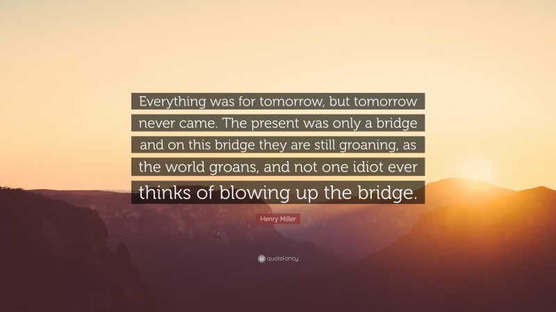 Henry Miller Quote: “Everything was for tomorrow, but tomorrow never came. The present was only a bridge and on this bridge they are still groaning, as the world groans, and not one idiot ever thinks of blowing up the bridge.”
