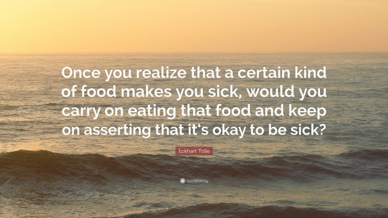 Eckhart Tolle Quote: “Once you realize that a certain kind of food makes you sick, would you carry on eating that food and keep on asserting that it’s okay to be sick?”