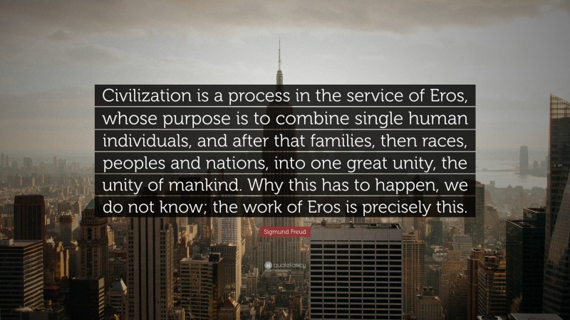Sigmund Freud Quote: “Civilization is a process in the service of Eros, whose purpose is to combine single human individuals, and after that families, then races, peoples and nations, into one great unity, the unity of mankind. Why this has to happen, we do not know; the work of Eros is precisely this.”