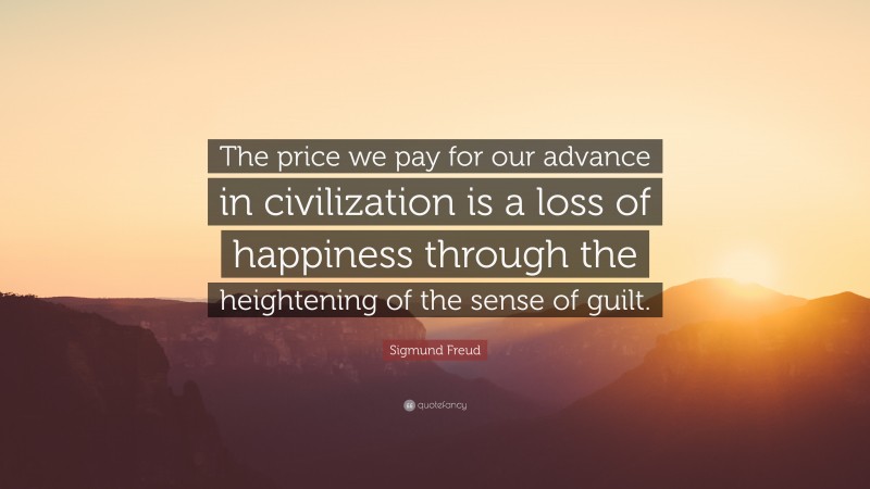 Sigmund Freud Quote: “The price we pay for our advance in civilization is a loss of happiness through the heightening of the sense of guilt.”