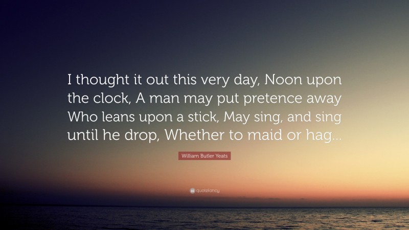 William Butler Yeats Quote: “I thought it out this very day, Noon upon the clock, A man may put pretence away Who leans upon a stick, May sing, and sing until he drop, Whether to maid or hag...”