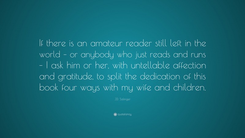 J.D. Salinger Quote: “If there is an amateur reader still left in the world – or anybody who just reads and runs – I ask him or her, with untellable affection and gratitude, to split the dedication of this book four ways with my wife and children.”