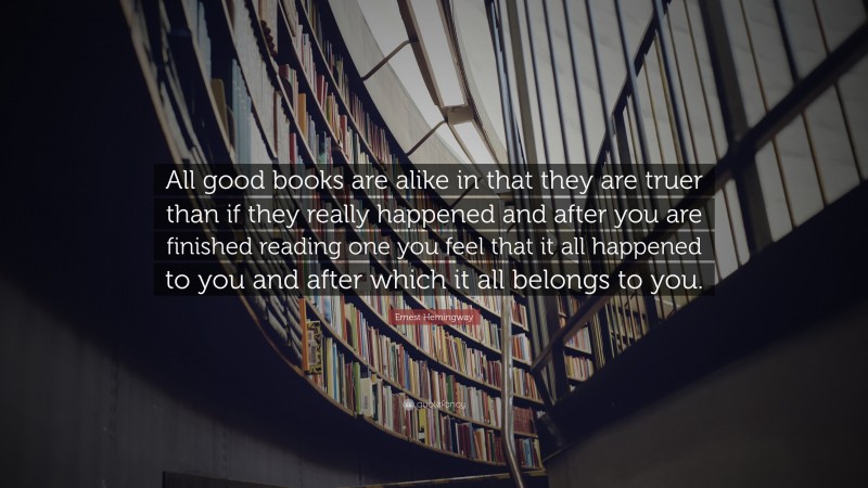 Ernest Hemingway Quote: “All good books are alike in that they are truer than if they really happened and after you are finished reading one you feel that it all happened to you and after which it all belongs to you.”