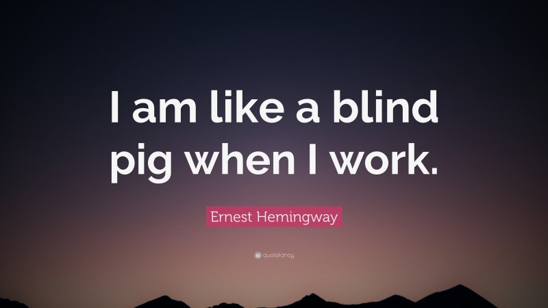 Ernest Hemingway Quote: “I am like a blind pig when I work.”
