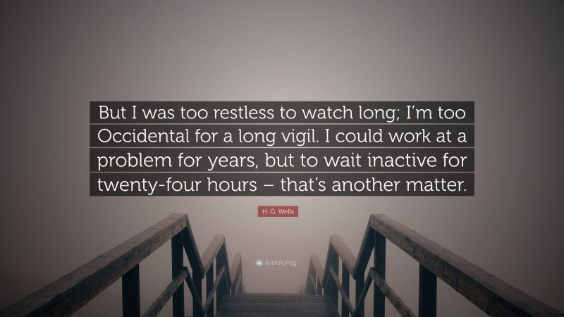 H. G. Wells Quote: “But I was too restless to watch long; I’m too Occidental for a long vigil. I could work at a problem for years, but to wait inactive for twenty-four hours – that’s another matter.”