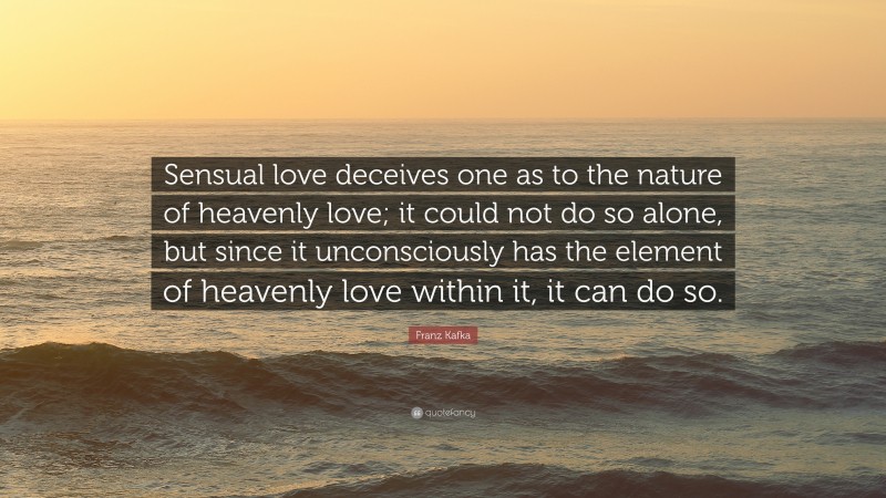 Franz Kafka Quote: “Sensual love deceives one as to the nature of heavenly love; it could not do so alone, but since it unconsciously has the element of heavenly love within it, it can do so.”