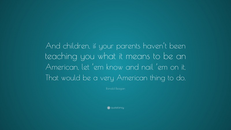 Ronald Reagan Quote: “And children, if your parents haven’t been teaching you what it means to be an American, let ’em know and nail ’em on it. That would be a very American thing to do.”