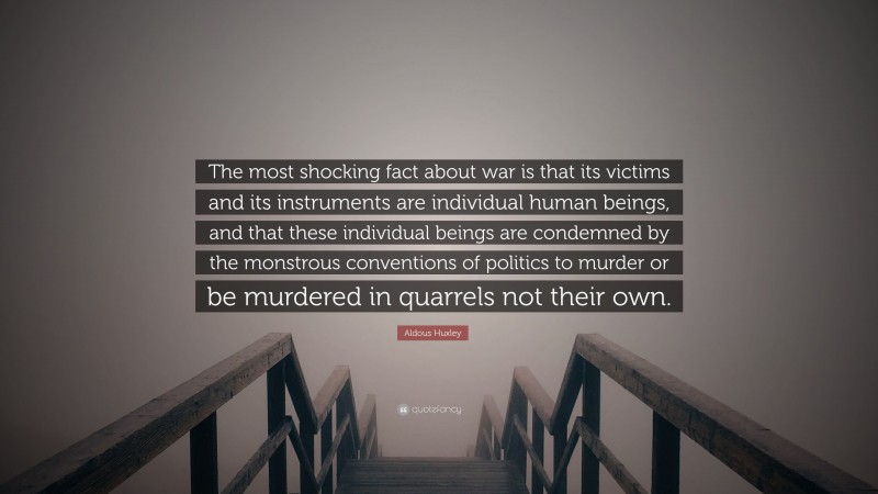 Aldous Huxley Quote: “The most shocking fact about war is that its victims and its instruments are individual human beings, and that these individual beings are condemned by the monstrous conventions of politics to murder or be murdered in quarrels not their own.”