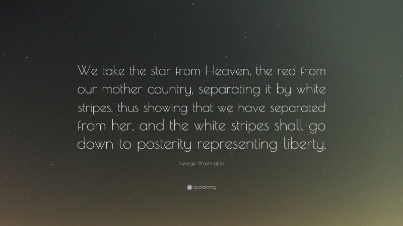 George Washington Quote: “We take the star from Heaven, the red from our mother country, separating it by white stripes, thus showing that we have separated from her, and the white stripes shall go down to posterity representing liberty.”