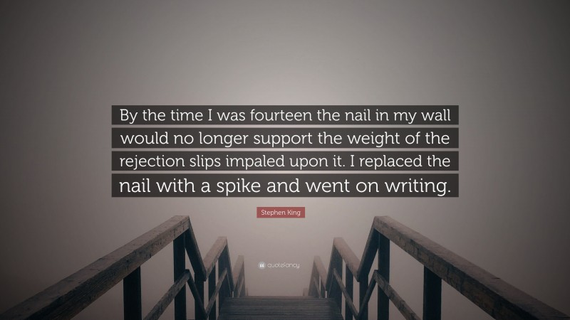 Stephen King Quote: “By the time I was fourteen the nail in my wall would no longer support the weight of the rejection slips impaled upon it. I replaced the nail with a spike and went on writing.”