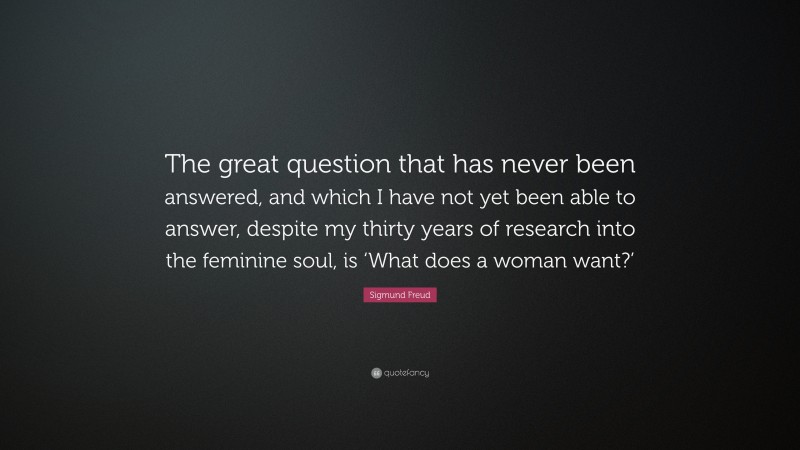 Sigmund Freud Quote: “The great question that has never been answered, and which I have not yet been able to answer, despite my thirty years of research into the feminine soul, is ‘What does a woman want?’”