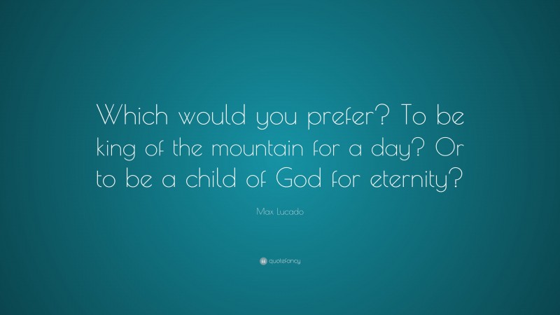 Max Lucado Quote: “Which would you prefer? To be king of the mountain for a day? Or to be a child of God for eternity?”