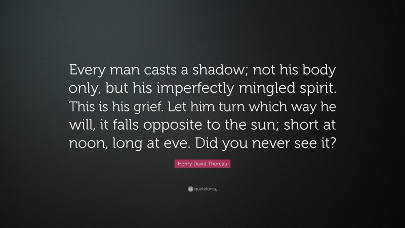 Henry David Thoreau Quote: “Every man casts a shadow; not his body only, but his imperfectly mingled spirit. This is his grief. Let him turn which way he will, it falls opposite to the sun; short at noon, long at eve. Did you never see it?”