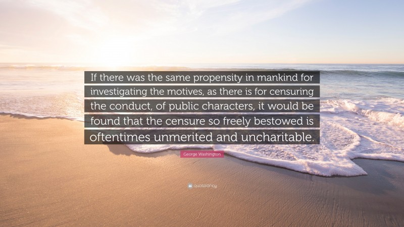 George Washington Quote: “If there was the same propensity in mankind for investigating the motives, as there is for censuring the conduct, of public characters, it would be found that the censure so freely bestowed is oftentimes unmerited and uncharitable.”