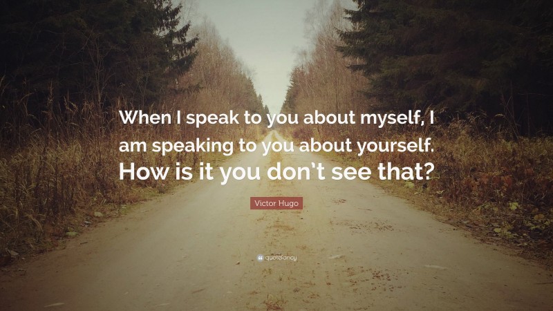 Victor Hugo Quote: “When I speak to you about myself, I am speaking to you about yourself. How is it you don’t see that?”