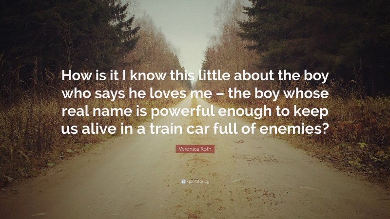 Veronica Roth Quote: “How is it I know this little about the boy who says he loves me – the boy whose real name is powerful enough to keep us alive in a train car full of enemies?”