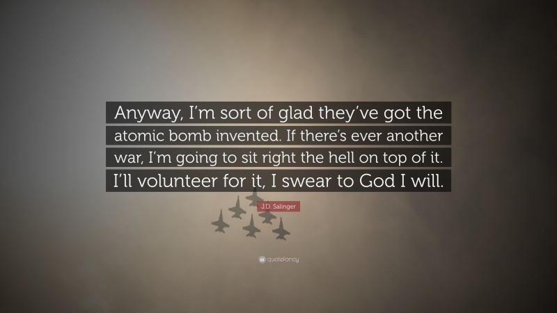 J.D. Salinger Quote: “Anyway, I’m sort of glad they’ve got the atomic bomb invented. If there’s ever another war, I’m going to sit right the hell on top of it. I’ll volunteer for it, I swear to God I will.”