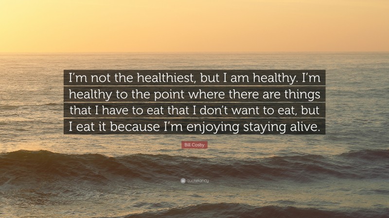 Bill Cosby Quote: “I’m not the healthiest, but I am healthy. I’m healthy to the point where there are things that I have to eat that I don’t want to eat, but I eat it because I’m enjoying staying alive.”