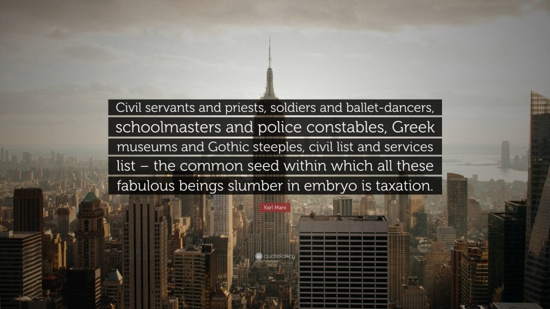 Karl Marx Quote: “Civil servants and priests, soldiers and ballet-dancers, schoolmasters and police constables, Greek museums and Gothic steeples, civil list and services list – the common seed within which all these fabulous beings slumber in embryo is taxation.”