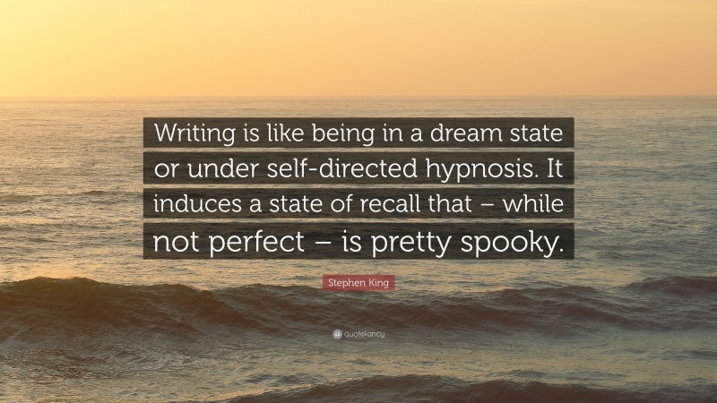 Stephen King Quote: “Writing is like being in a dream state or under self-directed hypnosis. It induces a state of recall that – while not perfect – is pretty spooky.”