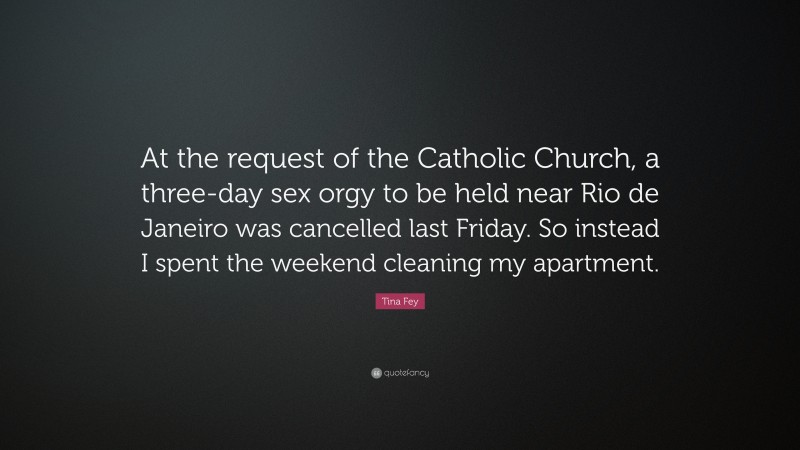 Tina Fey Quote: “At the request of the Catholic Church, a three-day sex orgy to be held near Rio de Janeiro was cancelled last Friday. So instead I spent the weekend cleaning my apartment.”