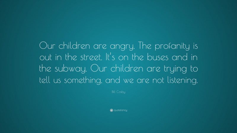 Bill Cosby Quote: “Our children are angry. The profanity is out in the street. It’s on the buses and in the subway. Our children are trying to tell us something, and we are not listening.”