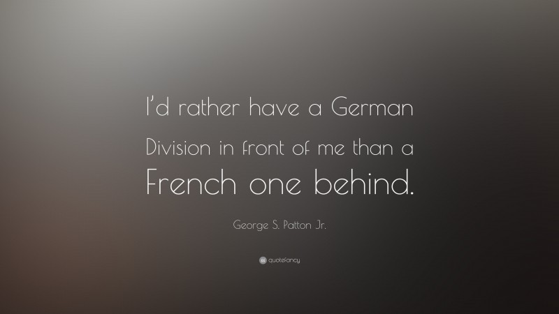 George S. Patton Jr. Quote: “I’d rather have a German Division in front of me than a French one behind.”