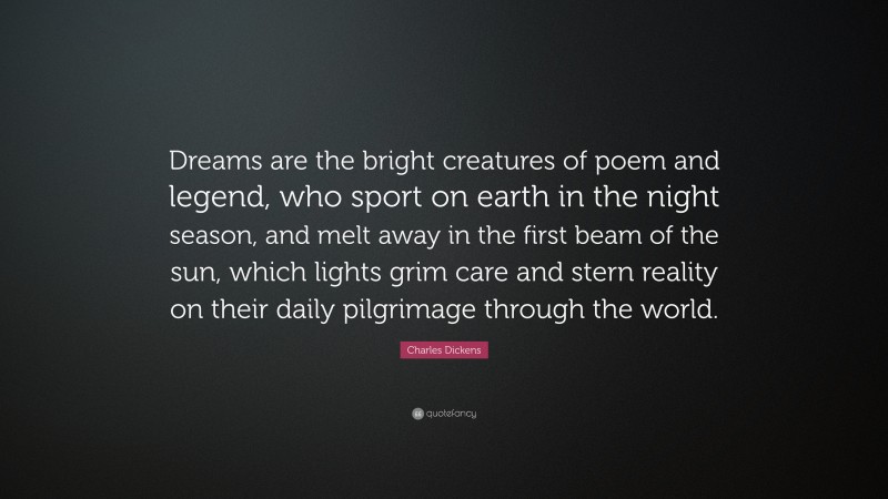 Charles Dickens Quote: “Dreams are the bright creatures of poem and legend, who sport on earth in the night season, and melt away in the first beam of the sun, which lights grim care and stern reality on their daily pilgrimage through the world.”