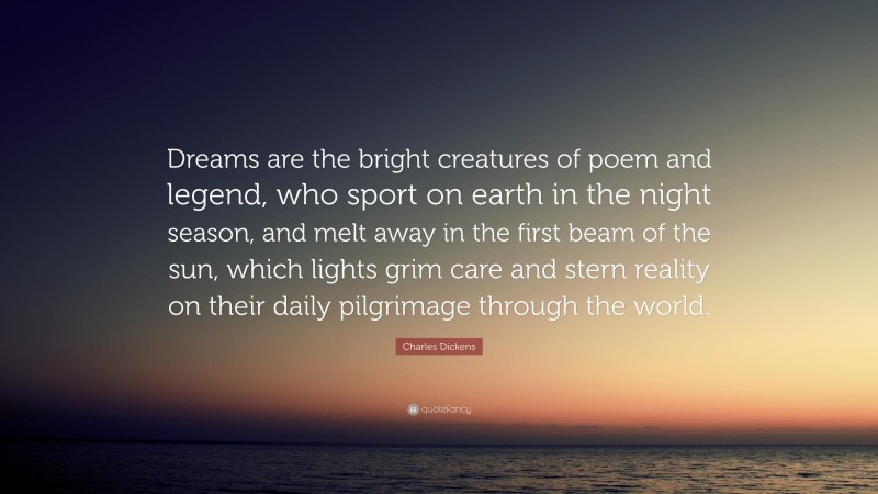 Charles Dickens Quote: “Dreams are the bright creatures of poem and legend, who sport on earth in the night season, and melt away in the first beam of the sun, which lights grim care and stern reality on their daily pilgrimage through the world.”