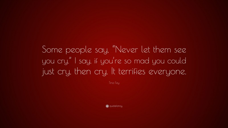Tina Fey Quote: “Some people say, “Never let them see you cry.” I say, if you’re so mad you could just cry, then cry. It terrifies everyone.”