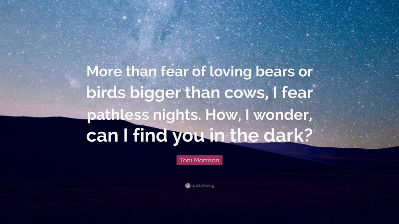 Toni Morrison Quote: “More than fear of loving bears or birds bigger than cows, I fear pathless nights. How, I wonder, can I find you in the dark?”