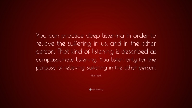 Nhat Hanh Quote: “You can practice deep listening in order to relieve the suffering in us, and in the other person. That kind of listening is described as compassionate listening. You listen only for the purpose of relieving suffering in the other person.”