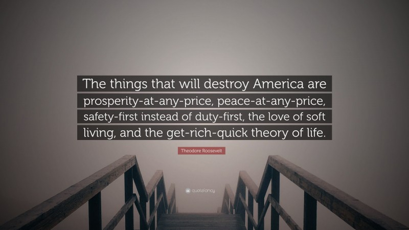 Theodore Roosevelt Quote: “The things that will destroy America are prosperity-at-any-price, peace-at-any-price, safety-first instead of duty-first, the love of soft living, and the get-rich-quick theory of life.”